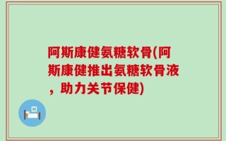 阿斯康健氨糖软骨(阿斯康健推出氨糖软骨液，助力关节保健)