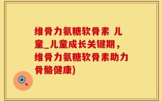 维骨力氨糖软骨素 儿童_儿童成长关键期，维骨力氨糖软骨素助力骨骼健康)