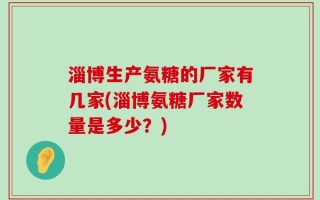 淄博生产氨糖的厂家有几家(淄博氨糖厂家数量是多少？)