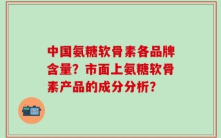 中国氨糖软骨素各品牌含量？市面上氨糖软骨素产品的成分分析？