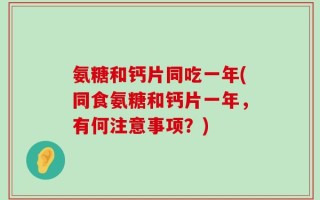 氨糖和钙片同吃一年(同食氨糖和钙片一年，有何注意事项？)