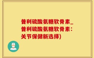 普利硫酸氨糖软骨素_普利硫酸氨糖软骨素：关节保健新选择)