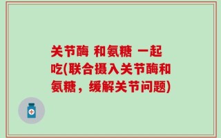关节酶 和氨糖 一起吃(联合摄入关节酶和氨糖，缓解关节问题)