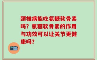 颈椎病能吃氨糖软骨素吗？氨糖软骨素的作用与功效可以让关节更健康吗？