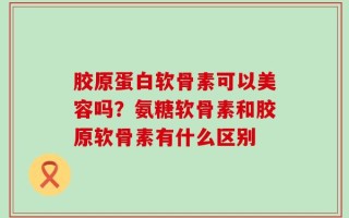 胶原蛋白软骨素可以美容吗？氨糖软骨素和胶原软骨素有什么区别