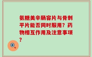 氨糖美辛肠容片与骨刺平片能否同时服用？药物相互作用及注意事项？