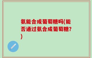 氨能合成葡萄糖吗(能否通过氨合成葡萄糖？)