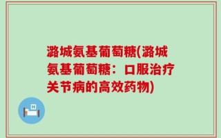 潞城氨基葡萄糖(潞城氨基葡萄糖：口服治疗关节病的高效药物)