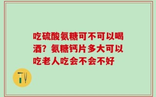 吃硫酸氨糖可不可以喝酒？氨糖钙片多大可以吃老人吃会不会不好