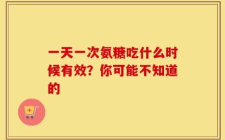一天一次氨糖吃什么时候有效？你可能不知道的