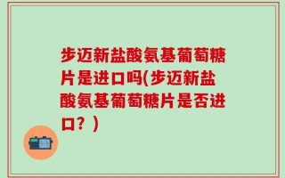 步迈新盐酸氨基葡萄糖片是进口吗(步迈新盐酸氨基葡萄糖片是否进口？)