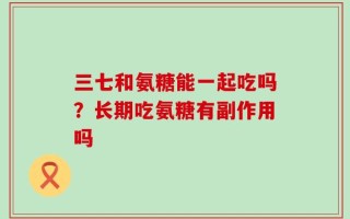 三七和氨糖能一起吃吗？长期吃氨糖有副作用吗