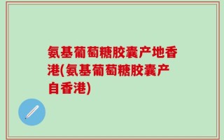 氨基葡萄糖胶囊产地香港(氨基葡萄糖胶囊产自香港)