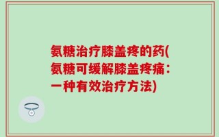 氨糖治疗膝盖疼的药(氨糖可缓解膝盖疼痛：一种有效治疗方法)