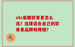 otc氨糖软骨素怎么选？选择适合自己的软骨素品牌和规格？