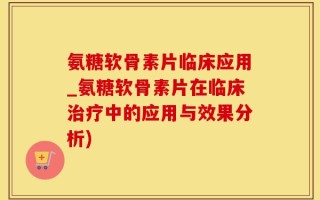 氨糖软骨素片临床应用_氨糖软骨素片在临床治疗中的应用与效果分析)