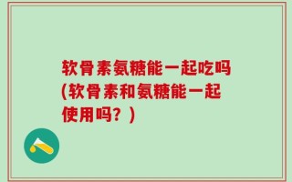 软骨素氨糖能一起吃吗(软骨素和氨糖能一起使用吗？)