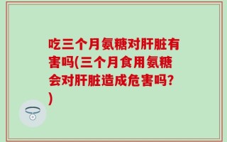 吃三个月氨糖对肝脏有害吗(三个月食用氨糖会对肝脏造成危害吗？)