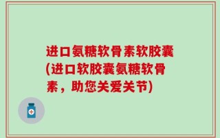 进口氨糖软骨素软胶囊(进口软胶囊氨糖软骨素，助您关爱关节)
