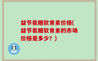 益节氨糖软骨素价格(益节氨糖软骨素的市场价格是多少？)