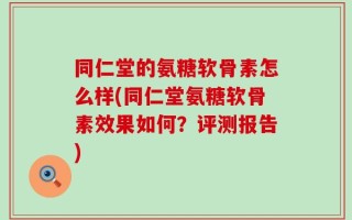同仁堂的氨糖软骨素怎么样(同仁堂氨糖软骨素效果如何？评测报告)