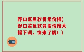 野口鲨鱼软骨素价格(野口鲨鱼软骨素价格大幅下调，快来了解！)