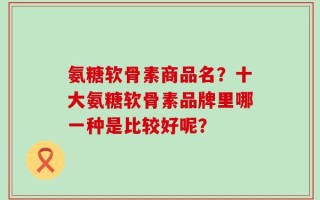 氨糖软骨素商品名？十大氨糖软骨素品牌里哪一种是比较好呢？
