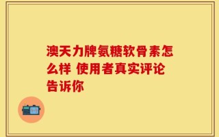 澳天力牌氨糖软骨素怎么样 使用者真实评论告诉你
