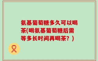 氨基葡萄糖多久可以喝茶(喝氨基葡萄糖后需等多长时间再喝茶？)