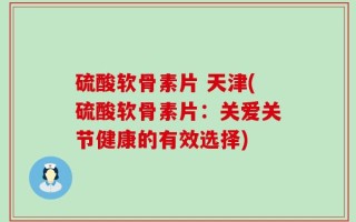 硫酸软骨素片 天津(硫酸软骨素片：关爱关节健康的有效选择)