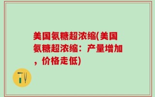 美国氨糖超浓缩(美国氨糖超浓缩：产量增加，价格走低)