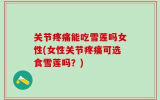 关节疼痛能吃雪莲吗女性(女性关节疼痛可选食雪莲吗？)