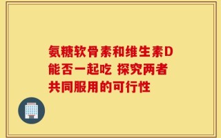 氨糖软骨素和维生素D能否一起吃 探究两者共同服用的可行性