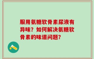 服用氨糖软骨素尿液有异味？如何解决氨糖软骨素的味道问题？