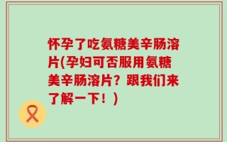 怀孕了吃氨糖美辛肠溶片(孕妇可否服用氨糖美辛肠溶片？跟我们来了解一下！)