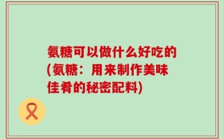 氨糖可以做什么好吃的(氨糖：用来制作美味佳肴的秘密配料)