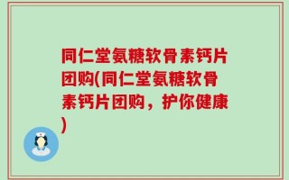 同仁堂氨糖软骨素钙片团购(同仁堂氨糖软骨素钙片团购，护你健康)