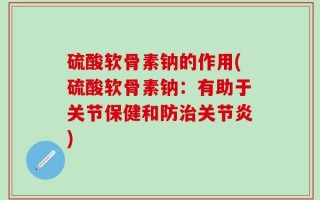 硫酸软骨素钠的作用(硫酸软骨素钠：有助于关节保健和防治关节炎)