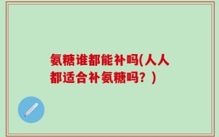 氨糖谁都能补吗(人人都适合补氨糖吗？)