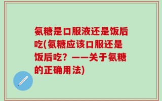 氨糖是口服液还是饭后吃(氨糖应该口服还是饭后吃？——关于氨糖的正确用法)