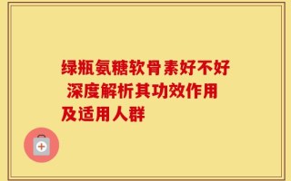 绿瓶氨糖软骨素好不好 深度解析其功效作用及适用人群