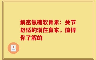 解密氨糖软骨素：关节舒适的潜在赢家，值得你了解的