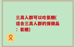 三高人群可以吃氨糖(适合三高人群的保健品：氨糖)
