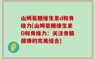 山姆氨糖维生素d和骨维力(山姆氨糖维生素D和骨维力：关注骨骼健康的完美组合)