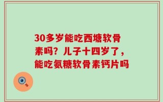 30多岁能吃西塘软骨素吗？儿子十四岁了，能吃氨糖软骨素钙片吗