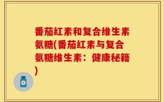 番茄红素和复合维生素氨糖(番茄红素与复合氨糖维生素：健康秘籍)