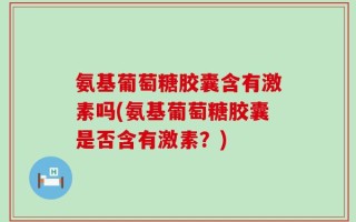 氨基葡萄糖胶囊含有激素吗(氨基葡萄糖胶囊是否含有激素？)