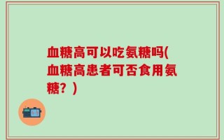 血糖高可以吃氨糖吗(血糖高患者可否食用氨糖？)