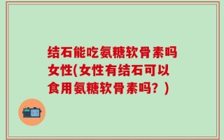 结石能吃氨糖软骨素吗女性(女性有结石可以食用氨糖软骨素吗？)
