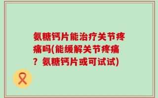 氨糖钙片能治疗关节疼痛吗(能缓解关节疼痛？氨糖钙片或可试试)